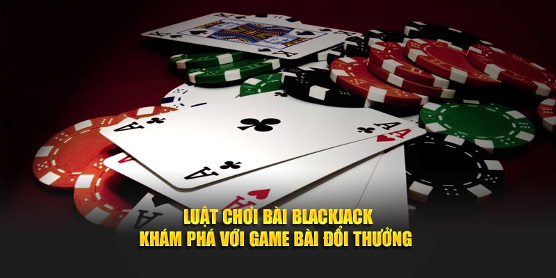 Luật Chơi Bài Blackjack - Khám Phá Với Game Bài Đổi Thưởng